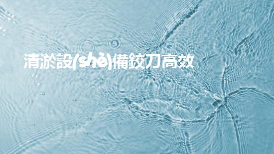 清淤設(shè)備鉸刀高效疏通利器揭秘！你了解嗎？